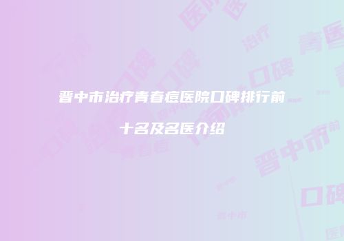 晋中市治疗青春痘医院口碑排行前十名及名医介绍