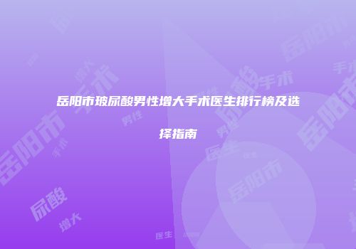 岳阳市玻尿酸男性增大手术医生排行榜及选择指南