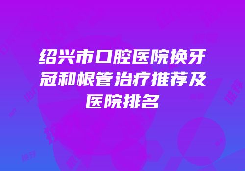 绍兴市口腔医院换牙冠和根管治疗推荐及医院排名