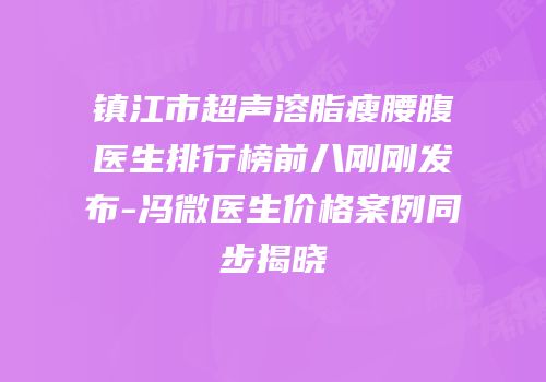 镇江市超声溶脂瘦腰腹医生排行榜前八刚刚发布-冯微医生价格案例同步揭晓