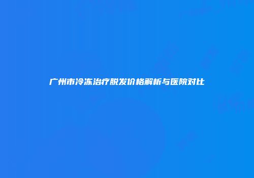 广州市冷冻治疗脱发价格解析与医院对比