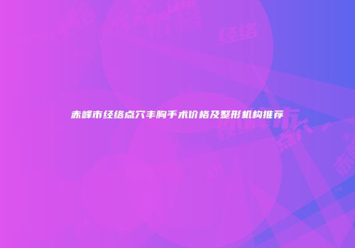 赤峰市经络点穴丰胸手术价格及整形机构推荐