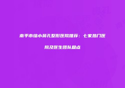 南平市缩小鼻孔整形医院推荐：七家热门医院及医生团队盘点