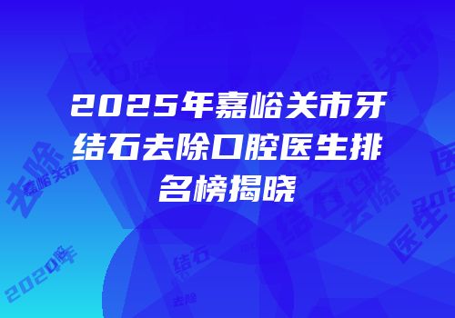 2025年嘉峪关市牙结石去除口腔医生排名榜揭晓