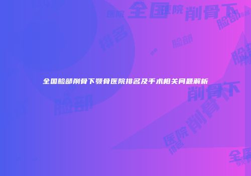 全国脸部削骨下颚骨医院排名及手术相关问题解析