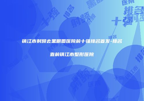 镇江市射频去黑眼圈医院前十强排名首发-排名靠前镇江市整形医院