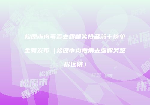 松原市肉毒素去露龈笑排名前十榜单全新发布（松原市肉毒素去露龈笑整形医院）