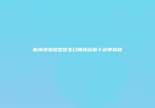 杭州改变脸型医生口碑排名前十名单揭晓