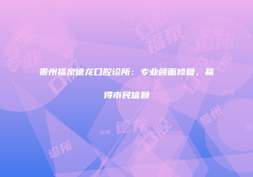 贵州福泉德龙口腔诊所：专业颌面修复，赢得市民信赖