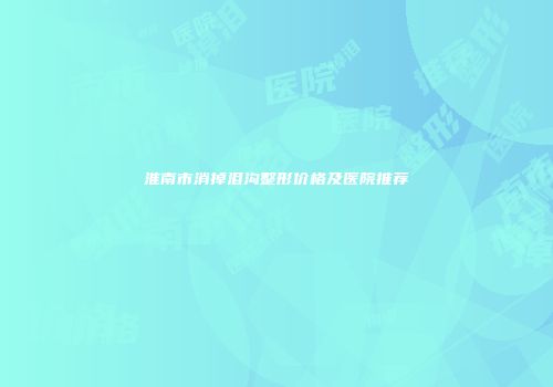 淮南市消掉泪沟整形价格及医院推荐