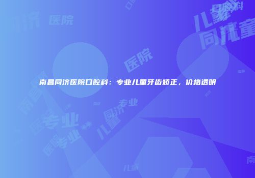 南昌同济医院口腔科：专业儿童牙齿矫正，价格透明