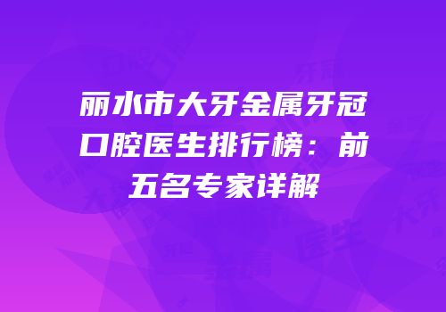 丽水市大牙金属牙冠口腔医生排行榜：前五名专家详解