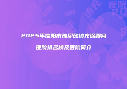 2025年信阳市玻尿酸填充深眼窝医院排名榜及医院简介