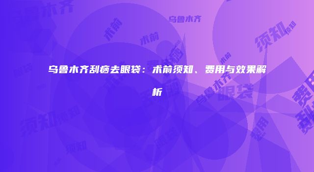 乌鲁木齐刮痧去眼袋：术前须知、费用与效果解析