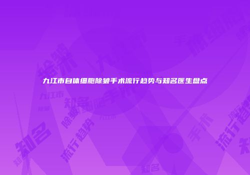 九江市自体细胞除皱手术流行趋势与知名医生盘点