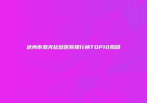 达州市激光祛斑医院排行榜TOP10揭晓