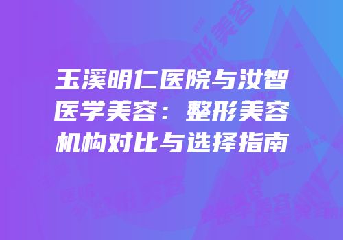 玉溪明仁医院与汝智医学美容：整形美容机构对比与选择指南
