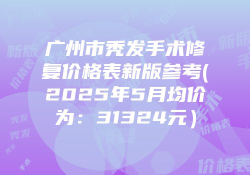 广州市秃发手术修复价格表新版参考(2025年5月均价为：31324元）