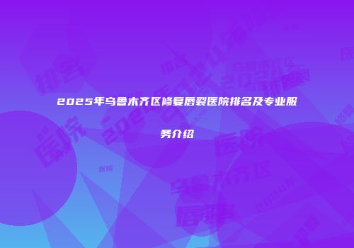 2025年乌鲁木齐区修复唇裂医院排名及专业服务介绍
