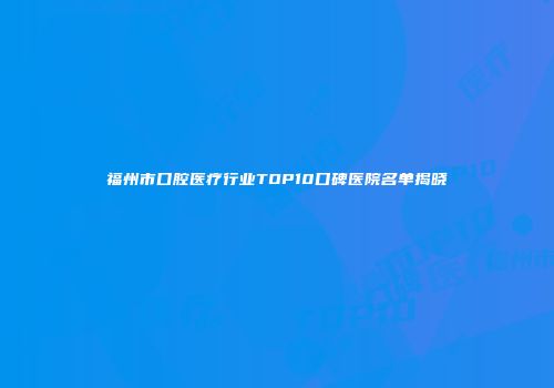 福州市口腔医疗行业TOP10口碑医院名单揭晓