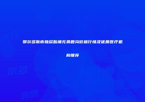鄂尔多斯市玻尿酸填充鼻唇沟价格行情及优质医疗机构推荐