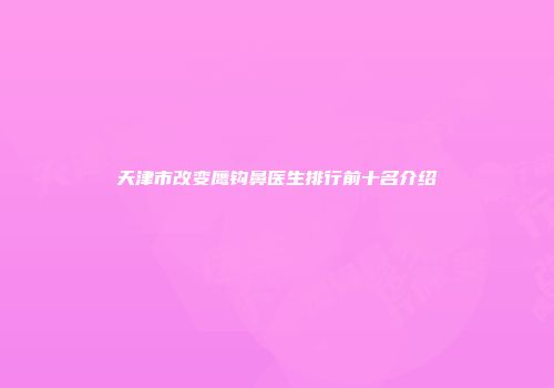 天津市改变鹰钩鼻医生排行前十名介绍