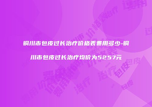 铜川市包皮过长治疗价格表费用多少-铜川市包皮过长治疗均价为5257元