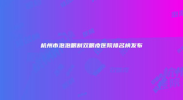 杭州市泡泡眼割双眼皮医院排名榜发布