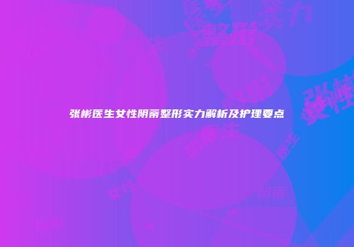 张彬医生女性阴蒂整形实力解析及护理要点