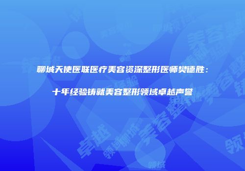聊城天使医联医疗美容资深整形医师樊德胜：十年经验铸就美容整形领域卓越声誉