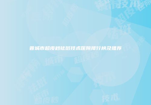 晋城市超皮秒祛斑技术医院排行榜及推荐