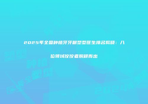 2025年全国种植牙牙龈塑型医生排名揭晓：八位领域佼佼者脱颖而出