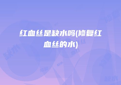 红血丝是缺水吗(修复红血丝的水)