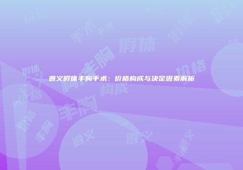 遵义假体丰胸手术：价格构成与决定因素解析