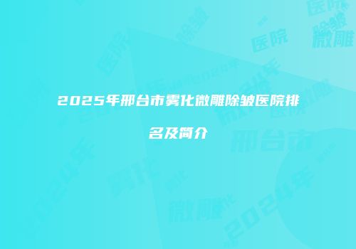 2025年邢台市雾化微雕除皱医院排名及简介
