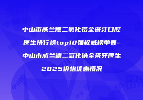 中山市威兰德二氧化锆全瓷牙口腔医生排行榜top10强权威榜单表-中山市威兰德二氧化锆全瓷牙医生2025价格优惠情况