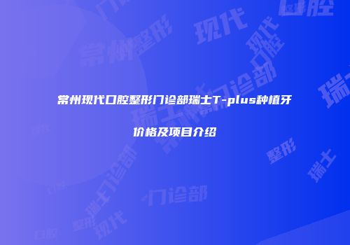 常州现代口腔整形门诊部瑞士T-plus种植牙价格及项目介绍