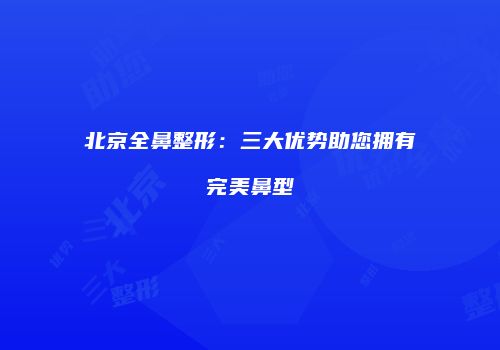北京全鼻整形：三大优势助您拥有完美鼻型