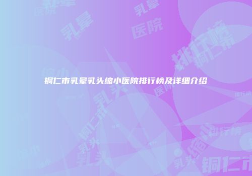 铜仁市乳晕乳头缩小医院排行榜及详细介绍
