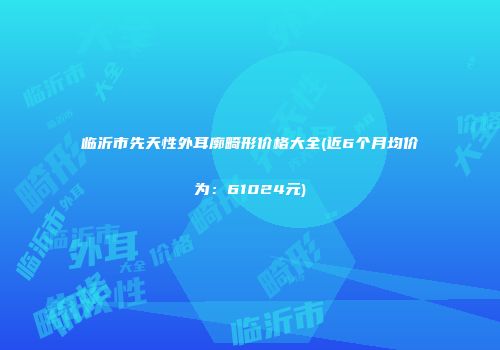 临沂市先天性外耳廓畸形价格大全(近6个月均价为：61024元)