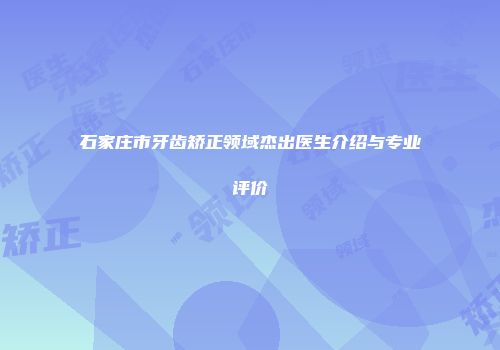 石家庄市牙齿矫正领域杰出医生介绍与专业评价