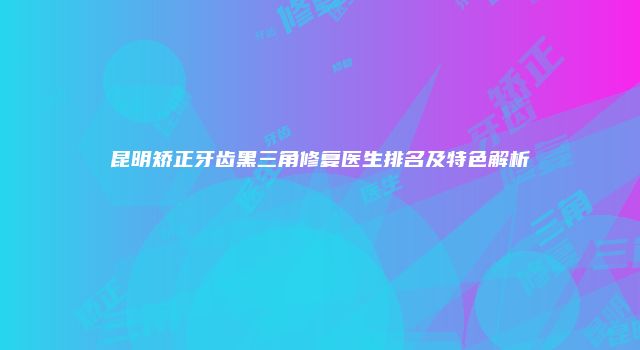 昆明矫正牙齿黑三角修复医生排名及特色解析