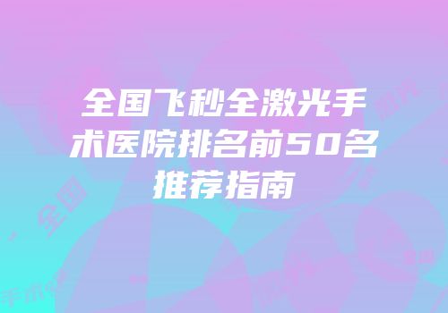全国飞秒全激光手术医院排名前50名推荐指南