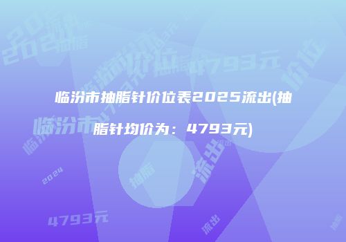 临汾市抽脂针价位表2025流出(抽脂针均价为：4793元)