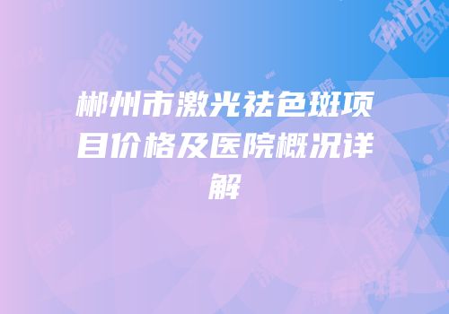 郴州市激光祛色斑项目价格及医院概况详解