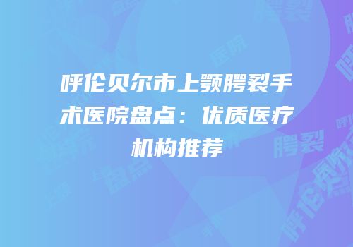 呼伦贝尔市上颚腭裂手术医院盘点：优质医疗机构推荐