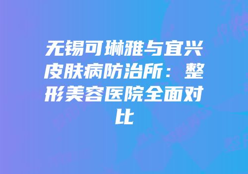 无锡可琳雅与宜兴皮肤病防治所：整形美容医院全面对比