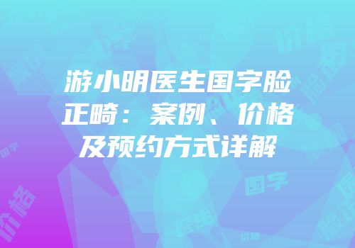游小明医生国字脸正畸：案例、价格及预约方式详解