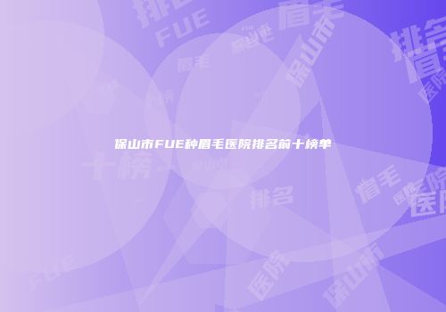 保山市FUE种眉毛医院排名前十榜单