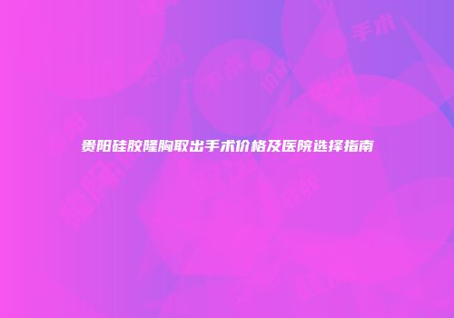 贵阳硅胶隆胸取出手术价格及医院选择指南